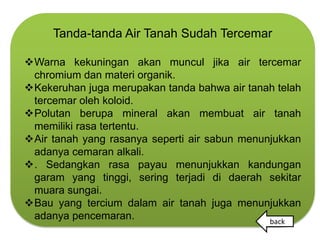 Tanda-tanda Air Tanah Sudah Tercemar

Warna kekuningan akan muncul jika air tercemar
 chromium dan materi organik.
Kekeruhan juga merupakan tanda bahwa air tanah telah
 tercemar oleh koloid.
Polutan berupa mineral akan membuat air tanah
 memiliki rasa tertentu.
Air tanah yang rasanya seperti air sabun menunjukkan
 adanya cemaran alkali.
. Sedangkan rasa payau menunjukkan kandungan
 garam yang tinggi, sering terjadi di daerah sekitar
 muara sungai.
Bau yang tercium dalam air tanah juga menunjukkan
 adanya pencemaran.                            back
 