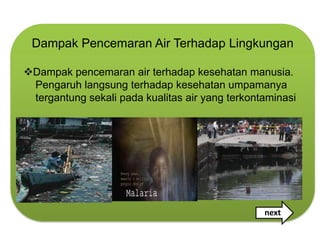 Dampak Pencemaran Air Terhadap Lingkungan

Dampak pencemaran air terhadap kesehatan manusia.
 Pengaruh langsung terhadap kesehatan umpamanya
 tergantung sekali pada kualitas air yang terkontaminasi




                                                 next
 