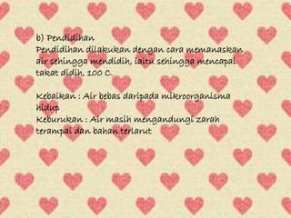 b) Pendidihan 
Pendidihan dilakukan dengan cara memanaskan 
air sehingga mendidih, iaitu sehingga mencapai 
takat didih, 100 C. 
Kebaikan : Air bebas daripada mikroorganisma 
hidup 
Keburukan : Air masih mengandungi zarah 
terampai dan bahan terlarut 
 