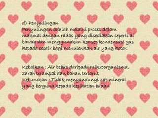 d) Penyulingan 
Penyulingan adalah melalui proses dalam 
makmal dengan radas yang disediakan seperti di 
bawah dan menggunakan konsep kondensasi gas 
kepada cecair bagi menulenkan air yang kotor. 
Kebaikan : Air bebas daripada mikroorganisma, 
zarah terampai dan bahan terlarut 
Keburukan : Tidak mengandungi zat mineral 
yang berguna kepada kesihatan badan 
 