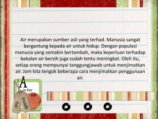 Air merupakan sumber asli yang terhad. Manusia sangat 
bergantung kepada air untuk hidup. Dengan populasi 
manusia yang semakin bertambah, maka keperluan terhadap 
bekalan air bersih juga sudah tentu meningkat. Oleh itu, 
setiap orang mempunyai tanggungjawab untuk menjimatkan 
air. Jom kita tengok beberapa cara menjimatkan penggunaan 
air. 
 