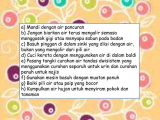 a) Mandi dengan air pancuran 
b) Jangan biarkan air terus mengalir semasa 
menggosok gigi atau menyapu sabun pada badan 
c) Basuh pinggan di dalam sinki yang diisi dengan air, 
bukan yang mengalir dari pili air 
d) Cuci kereta dengan menggunakan air di dalam baldi 
e) Pasang tangki curahan air tandas dwisistem yang 
menggunakan curahan separuh untuk urin dan curahan 
penuh untuk najis 
f) Gunakan mesin basuh dengan muatan penuh 
g) Baiki pili air atau paip yang bocor 
h) Kumpulkan air hujan untuk menyiram pokok dan 
tanaman 
 