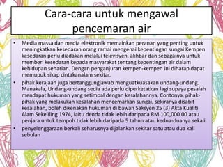 Cara-cara untuk mengawal 
pencemaran air 
• Media massa dan media elektronik memainkan peranan yang penting untuk 
meningkatkan kesedaran orang ramai mengenai kepentingan sungai Kempen 
kesedaran perlu diadakan melalui televisyen, akhbar dan sebagainya untuk 
memberi kesedaran kepada masyarakat tentang kepentingan air dalam 
kehidupan seharian. Dengan penganjuran kempen-kempen ini diharap dapat 
memupuk sikap cintakanalam sekitar. 
• pihak kerajaan juga bertanggungjawab menguatkuasakan undang-undang. 
Manakala, Undang-undang sedia ada perlu diperketatkan lagi supaya pesalah 
mendapat hukuman yang setimpal dengan kesalahannya. Contonya, pihak-pihak 
yang melakukan kesalahan mencemarkan sungai, sekiranya disabit 
kesalahan, boleh dikenakan hukuman di bawah Seksyen 25 (3) Akta Kualiti 
Alam Sekeliling 1974, iaitu denda tidak lebih daripada RM 100,000.00 atau 
penjara untuk tempoh tidak lebih daripada 5 tahun atau kedua-duanya sekali. 
• penyelenggaraan berkali seharusnya dijalankan sekitar satu atau dua kali 
sebulan 
 