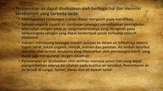 • Pencemaran air dapat disebabkan oleh berbagai hal dan memiliki
karakteristik yang berbeda-beda:
• Meningkatnya kandungan nutrien dapat mengarah pada eutrofikasi.
• Sampah organik seperti air comberan (sewage) menyebabkan peningkatan
kebutuhan oksigen pada air yang menerimanya yang mengarah pada
berkurangnya oksigen yang dapat berdampak parah terhadap seluruh
ekosistem.
• Industri membuang berbagai macam polutan ke dalam air limbahnya seperti
logam berat, toksin organik, minyak, nutrien dan padatan. Air limbah tersebut
memiliki efek termal, terutama yang dikeluarkan oleh pembangkit listrik, yang
dapat juga mengurangi oksigen dalam air.
• Pencemaran air disebabkan oleh aktifitas manusia sehari hari yang dapat
mengakibatkan adanya perubahan pada kualitas air tersebut. Pencemaran air
ini terjadi di sungai, lautan, danau dan air bawah tanah.
 