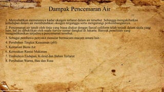 Dampak Pencemaran Air
1. Menyebabkan menurunnya kadar oksigen terlarut dalam air tersebut. Sehingga mengakibatkan
kehidupan dalam air membutuhkan oksigen terganggu serta mengurangi perkembangannya.
2. Pencemaran air tanah oleh tinja yang biasa diukur dengan faecal coliform telah terjadi dalam skala yang
luas, hal ini dibuktikan oleh suatu survey sumur dangkal di Jakarta. Banyak penelitian yang
mengindikasikan terjadinya pencemaran tersebut.
3. Sebagai pembawa penyakit menular bermacam-macam antara lain :
4. Perubahan Tingkat Keasaman (pH)
5. Kematian Biota Air
6. Kerusakan Rantai Makanan
7. Timbulnya Endapan, Koloid dan Bahan Terlarut
8. Perubahan Warna, Bau dan Rasa
 