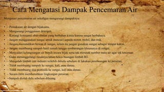 Cara Mengatasi Dampak Pencemaran Air
Mengatasi pencemaran air sekaligus mengurangi dampaknya:
• – Pemakaian air dengan bijaksana.
• – Mengurangi penggunaan detergen.
• – Kurangi konsumsi obat-obatan yang berbahan kimia karena sangat berbahaya.
• – Jangan menggunakan sungai untuk mencuci sepeda motor, mobil, dan truk.
• – Jangan memandikan hewan di sungai, selain itu jangan gunakan sungai sebagai tempat kakus.
• – Jangan membuang sampah hasil rumah tangga sembarangan khsusunya di sungai.
• – Menyadari kelangsungan air bersih secara bijak serta tak merusak sumber mata air agar tak tercemar.
• – Guna menanggulangi rusaknya lahan bekas buangan limbah B3.
• – Mengolah limbah cair industri terlebih dahulu sebelum di lakukan pembuangan ke perairan.
• – Tidak membuang sampah ke sungai, kali, atau danau.
• – Tidak membuang sisa pestisida ke sungai, kali atau danau.
• – Secara rutin membersihkan lingkungan perairan.
• --Sampah diolah dulu sebelum dibuang.
 