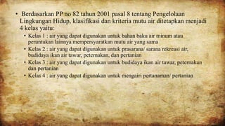 • Berdasarkan PP no 82 tahun 2001 pasal 8 tentang Pengelolaan
Lingkungan Hidup, klasifikasi dan kriteria mutu air ditetapkan menjadi
4 kelas yaitu:
• Kelas 1 : air yang dapat digunakan untuk bahan baku air minum atau
peruntukan lainnya mempersyaratkan mutu air yang sama
• Kelas 2 : air yang dapat digunakan untuk prasarana/ sarana rekreasi air,
budidaya ikan air tawar, peternakan, dan pertanian
• Kelas 3 : air yang dapat digunakan untuk budidaya ikan air tawar, peternakan
dan pertanian
• Kelas 4 : air yang dapat digunakan untuk mengairi pertanaman/ pertanian
 