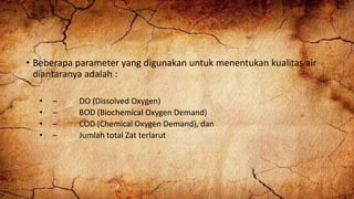 • Beberapa parameter yang digunakan untuk menentukan kualitas air
diantaranya adalah :
• – DO (Dissolved Oxygen)
• – BOD (Biochemical Oxygen Demand)
• – COD (Chemical Oxygen Demand), dan
• – Jumlah total Zat terlarut
 