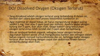 DO/ Dissolved Oxygen (Oksigen Terlarut)
• Yang dimaksud adalah oksigen terlarut yang terkandung di dalam air,
berasal dari udara dan hasil proses fotosintesis tumbuhan air.
• Agar makhluk air dapat hidup, air harus mengandung oksigen paling
sedikit 5 mg/ liter atau 5 ppm (part per million). Apabila kadar oksigen
kurang dari 5 ppm, ikan akan mati, tetapi bakteri yang kebutuhan
oksigen terlarutnya lebih rendah dari 5 ppm akan berkembang.
• Bila air terdapat limbah organik, sebagian besar oksigen terlarut
digunakan bakteri aerob untuk mengoksidasi karbon dan nitrogen dalam
bahan organik menjadi karbondioksida dan air. Sehingga kadar oksigen
terlarut akan berkurang dengan cepat dan akibatnya hewan-hewan
air(ikan&udang) akan mati.
 