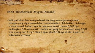 BOD (Biochemical Oxygen Demand)
• artinya kebutuhan oksigen biokimia yang menunjukkan jumlah
oksigen yang digunakan dalam reaksi oksidasi oleh bakteri. Sehingga
makin banyak bahan organik dalam air, makin besar B.O.D nya
sedangkan D.O akan makin rendah. Air yang bersih adalah yang B.O.D
nya kurang dari 1 mg/l atau 1 ppm, jika B.O.D nya di atas 4 ppm, air
dikatakan tercemar.
 