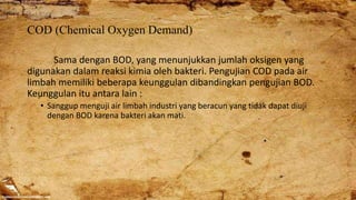 COD (Chemical Oxygen Demand)
Sama dengan BOD, yang menunjukkan jumlah oksigen yang
digunakan dalam reaksi kimia oleh bakteri. Pengujian COD pada air
limbah memiliki beberapa keunggulan dibandingkan pengujian BOD.
Keunggulan itu antara lain :
• Sanggup menguji air limbah industri yang beracun yang tidak dapat diuji
dengan BOD karena bakteri akan mati.
 