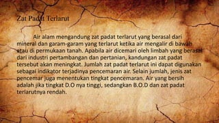 Zat Padat Terlarut
Air alam mengandung zat padat terlarut yang berasal dari
mineral dan garam-garam yang terlarut ketika air mengalir di bawah
atau di permukaan tanah. Apabila air dicemari oleh limbah yang berasal
dari industri pertambangan dan pertanian, kandungan zat padat
tersebut akan meningkat. Jumlah zat padat terlarut ini dapat digunakan
sebagai indikator terjadinya pencemaran air. Selain jumlah, jenis zat
pencemar juga menentukan tingkat pencemaran. Air yang bersih
adalah jika tingkat D.O nya tinggi, sedangkan B.O.D dan zat padat
terlarutnya rendah.
 