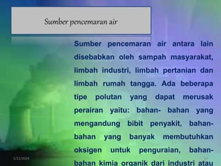 1/22/2024 10
Sumber pencemaran air
Sumber pencemaran air antara lain
disebabkan oleh sampah masyarakat,
limbah industri, limbah pertanian dan
limbah rumah tangga. Ada beberapa
tipe polutan yang dapat merusak
perairan yaitu: bahan- bahan yang
mengandung bibit penyakit, bahan-
bahan yang banyak membutuhkan
oksigen untuk penguraian, bahan-
bahan kimia organik dari industri atau
 