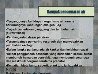 Dampak pencemaran air
•Terganggunya kehidupan organisme air karena
berkurangnya kandungan oksigen (O2)
•Terjadinya ledakan ganggang dan tumbuhan air
(eurotrifikasi)
•Pendangkalan dasar perairan
•Tersumbatnya penyaring reservoir dan menyebabkan
perubahan ekologi
•Dalam jangka panjang adalah kanker dan kelahiran cacat
•Akibat penggunaan pastisida yang berlebihan sesuai selain
membunuh hama dan penyakit, juga membunuh serangga
dan maskhluk berguna terutama predator
•Kematian biota kuno, seperti: plankton, iank, bahkan
burung
1/22/2024 12
 
