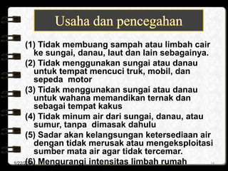 (1) Tidak membuang sampah atau limbah cair
ke sungai, danau, laut dan lain sebagainya.
(2) Tidak menggunakan sungai atau danau
untuk tempat mencuci truk, mobil, dan
sepeda motor
(3) Tidak menggunakan sungai atau danau
untuk wahana memandikan ternak dan
sebagai tempat kakus
(4) Tidak minum air dari sungai, danau, atau
sumur, tanpa dimasak dahulu
(5) Sadar akan kelangsungan ketersediaan air
dengan tidak merusak atau mengeksploitasi
sumber mata air agar tidak tercemar.
(6) Mengurangi intensitas limbah rumah
1/22/2024 14
 