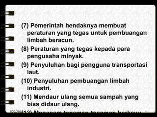 (7) Pemerintah hendaknya membuat
peraturan yang tegas untuk pembuangan
limbah beracun.
(8) Peraturan yang tegas kepada para
pengusaha minyak.
(9) Penyuluhan bagi pengguna transportasi
laut.
(10) Penyuluhan pembuangan limbah
industri.
(11) Mendaur ulang semua sampah yang
bisa didaur ulang.
(12) Menanam tanaman-tanaman berkayu
1/22/2024 15
 
