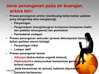 Jenis penanganan pada air buangan,
antara lain:
• Proses penanganan primer (membuang bahan-bahan padatan
yang mengendap atau mengapung)
– Penyaringan
– Pengendapan (menghilangkan komponen-komponen fosfor
dan padatan tersuspensi) dan pemisahan
– Pemindahan endapan
• Proses penanganan sekunder (proses dekomposisi bahan-
bahan padatan secara biologi)
– Penyaringan trikel
– Lumpur aktif
• Proses penanganan tersier
– Adsorpsi (bahan-bahan organik terlarut)
– Elektrodoalisis (menurunkan konsentrasi garam-garam
terlarut sampai
pada konsentrasi air semula, sebelum digunakan)
– Osmosis berlawanan
1/22/2024 16
 