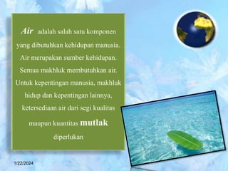 Air adalah salah satu komponen
yang dibutuhkan kehidupan manusia.
Air merupakan sumber kehidupan.
Semua makhluk membutuhkan air.
Untuk kepentingan manusia, makhluk
hidup dan kepentingan lainnya,
ketersediaan air dari segi kualitas
maupun kuantitas mutlak
diperlukan
1/22/2024 2
 