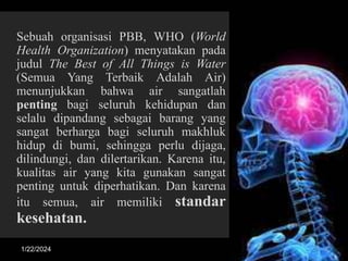 Sebuah organisasi PBB, WHO (World
Health Organization) menyatakan pada
judul The Best of All Things is Water
(Semua Yang Terbaik Adalah Air)
menunjukkan bahwa air sangatlah
penting bagi seluruh kehidupan dan
selalu dipandang sebagai barang yang
sangat berharga bagi seluruh makhluk
hidup di bumi, sehingga perlu dijaga,
dilindungi, dan dilertarikan. Karena itu,
kualitas air yang kita gunakan sangat
penting untuk diperhatikan. Dan karena
itu semua, air memiliki standar
kesehatan.
1/22/2024 3
 