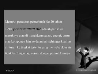 Menurut peraturan pemerintah No 20 tahun
1990, pencemaran air adalah peristiwa
masuknya atau di masukkannya zat, energi, unsur
atau komponen lain ke dalam air sehingga kualitas
air turun ke tingkat tertentu yang menyebabkan air
tidak berfungsi lagi sesuai dengan peruntukannya
1/22/2024
 
