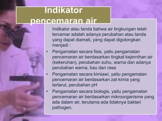 Indikator atau tanda bahwa air lingkungan telah
tercemar adalah adanya perubahan atau tanda
yang dapat diamati, yang dapat digolongkan
menjadi :
• Pengamatan secara fisis, yaitu pengamatan
pencemaran air berdasarkan tingkat kejernihan air
(kekeruhan), perubahan suhu, warna dan adanya
perubahan warna, bau dan rasa
• Pengamatan secara kimiawi, yaitu pengamatan
pencemaran air berdasarkan zat kimia yang
terlarut, perubahan pH
• Pengamatan secara biologis, yaitu pengamatan
pencemaran air berdasarkan mikroorganisme yang
ada dalam air, terutama ada tidaknya bakteri
pathogen.
1/22/2024 6
Indikator
pencemaran air
 