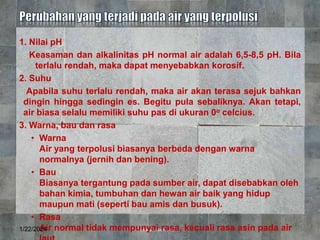 1. Nilai pH
Keasaman dan alkalinitas pH normal air adalah 6,5-8,5 pH. Bila
terlalu rendah, maka dapat menyebabkan korosif.
2. Suhu
Apabila suhu terlalu rendah, maka air akan terasa sejuk bahkan
dingin hingga sedingin es. Begitu pula sebaliknya. Akan tetapi,
air biasa selalu memiliki suhu pas di ukuran 0o celcius.
3. Warna, bau dan rasa
• Warna
Air yang terpolusi biasanya berbeda dengan warna
normalnya (jernih dan bening).
• Bau
Biasanya tergantung pada sumber air, dapat disebabkan oleh
bahan kimia, tumbuhan dan hewan air baik yang hidup
maupun mati (seperti bau amis dan busuk).
• Rasa
Air normal tidak mempunyai rasa, kecuali rasa asin pada air
1/22/2024 7
 