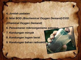 4. Jumlah padatan
5. Nilai BOD (Biochemical Oxygen Demand)/COD
(Chemical Oxygen Demand)
6. Pencemaran mikroorganisme patogen
7. Kandungan minyak
8. Kandungan logam berat
9. Kandungan bahan radioaktif
1/22/2024 8
 