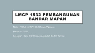 LMCP 1532 PEMBANGUNAN
BANDAR MAPAN
Nama : NURUL JANNAH BINTI KAMARAZAMAN
Matrik : A171775
Pensyarah : Dato’ IR DR Riza Atiq Abdullah Bin O.K Rahmat
 
