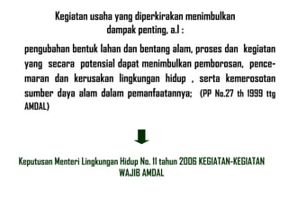 Keputusan Menteri Lingkungan Hidup No. 11 tahun 2006 KEGIATAN-KEGIATAN WAJIB AMDAL Kegiatan usaha yang diperkirakan menimbulkan dampak penting, a.l : pengubahan bentuk lahan dan bentang alam, proses dan  kegiatan yang  secara  potensial dapat menimbulkan pemborosan,  pence-maran dan kerusakan lingkungan hidup , serta kemerosotan sumber daya alam dalam pemanfaatannya;  (PP No.27 th 1999 ttg AMDAL) 