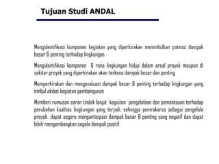 Tujuan Studi ANDAL Mengidentifikasi komponen kegiatan yang diperkirakan menimbulkan potensi dampak besar & penting terhadap lingkungan Mengidentifikasi komponen  & rona lingkungan hidup dalam areal proyek maupun di sekitar proyek yang diperkirakan akan terkena dampak besar dan penting Memperkirakan dan mengevaluasi dampak besar & penting terhadap lingkungan yang timbul akibat kegiatan pembangunan Memberi rumusan saran tindak lanjut  kegiatan  pengelolaan dan pemantauan terhadap perubahan kualitas lingkungan yang terjadi, sehingga pemrakarsa sebagai pengelola proyek  dapat segera mengantisipasi dampak besar & penting yang negatif dan dapat lebih mengembangkan segala dampak positif. 