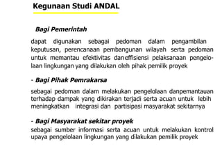 Kegunaan Studi ANDAL Bagi Pemerintah   dapat digunakan sebagai pedoman dalam pengambilan  keputusan, perencanaan pembangunan wilayah  serta pedoman untuk memantau efektivitas dan effisiensi pelaksanaan pengelo-laan lingkungan yang dilakukan oleh pihak pemilik proyek Bagi Pihak Pemrakarsa  sebagai pedoman dalam melakukan pengelolaan danpemantauan terhadap dampak yang dikirakan terjadi serta acuan untuk  lebih  meningkatkan  integrasi dan  partisipasi masyarakat sekitarnya Bagi Masyarakat sekitar proyek sebagai sumber informasi serta acuan untuk melakukan kontrol upaya pengelolaan lingkungan yang dilakukan pemilik proyek  