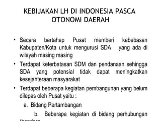 KEBIJAKAN LH DI INDONESIA PASCA  OTONOMI DAERAH Secara bertahap Pusat memberi kebebasan Kabupaten/Kota untuk mengurusi SDA  yang ada di wilayah masing masing Terdapat keterbatasan SDM dan pendanaan sehingga SDA yang potensial tidak dapat meningkatkan kesejahteraan masyarakat Terdapat beberapa kegiatan pembangunan yang belum dilepas oleh Pusat yaitu : a.  Bidang Pertambangan b.  Beberapa kegiatan di bidang perhubungan (bandara,  pelabuhan) 