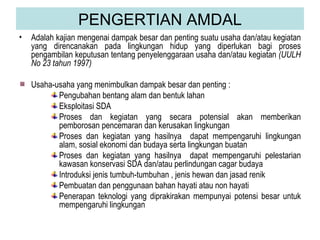 PENGERTIAN AMDAL Adalah kajian mengenai dampak besar dan penting suatu usaha dan/atau kegiatan yang direncanakan pada lingkungan hidup yang diperlukan bagi proses pengambilan keputusan tentang penyelenggaraan usaha dan/atau kegiatan  (UULH No 23 tahun 1997) Usaha-usaha yang menimbulkan dampak besar dan penting : Pengubahan bentang alam dan bentuk lahan Eksploitasi SDA Proses dan kegiatan yang secara potensial akan memberikan pemborosan pencemaran dan kerusakan lingkungan Proses dan kegiatan yang hasilnya  dapat mempengaruhi lingkungan alam, sosial ekonomi dan budaya serta lingkungan buatan Proses dan kegiatan yang hasilnya  dapat mempengaruhi pelestarian kawasan konservasi SDA dan/atau perlindungan cagar budaya Introduksi jenis tumbuh-tumbuhan , jenis hewan dan jasad renik Pembuatan dan penggunaan bahan hayati atau non hayati Penerapan teknologi yang diprakirakan mempunyai potensi besar untuk mempengaruhi lingkungan 