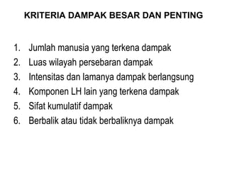 KRITERIA DAMPAK BESAR DAN PENTING Jumlah manusia yang terkena dampak Luas wilayah persebaran dampak Intensitas dan lamanya dampak berlangsung Komponen LH lain yang terkena dampak Sifat kumulatif dampak Berbalik atau tidak berbaliknya dampak 