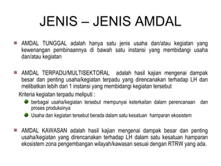 JENIS – JENIS AMDAL AMDAL TUNGGAL adalah hanya satu jenis usaha dan/atau kegiatan yang kewenangan pembinaannya di bawah satu instansi yang membidangi usaha dan/atau kegiatan  AMDAL TERPADU/MULTISEKTORAL  adalah hasil kajian mengenai dampak besar dan penting usaha/kegiatan terpadu yang direncanakan terhadap LH dan melibatkan lebih dari 1 instansi yang membidangi kegiatan tersebut Kriteria kegiatan terpadu meliputi : berbagai usaha/kegiatan tersebut mempunyai keterkaitan dalam perencanaan  dan proses produksinya Usaha dan kegiatan tersebut berada dalam satu kesatuan  hamparan ekosistem AMDAL KAWASAN adalah hasil kajian mengenai dampak besar dan penting usaha/kegiatan yang direncanakan terhadap LH dalam satu kesatuan hamparan ekosistem zona pengembangan wilayah/kawasan sesuai dengan RTRW yang ada. 