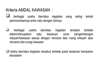 Kriteria AMDAL KAWASAN  : berbagai usaha dan/atau kegiatan yang saling terkait perencanaannya antar satu dengan lainnya  berbagai usaha dan/atau kegiatan tersebut terletak dalam/merupakan satu kesatuan zona pengembangan wilayah/kawasan sesuai dengan rencana tata ruang wilayah atau rencana tata runag kawasan Usaha dan/atau kegiatan tersebut terletak pada kesatuan hamparan ekosistem  