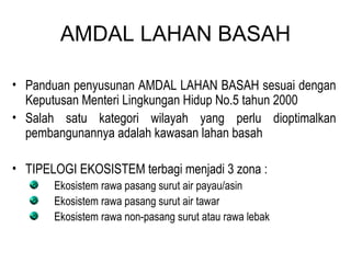 AMDAL LAHAN BASAH Panduan penyusunan AMDAL LAHAN BASAH sesuai dengan Keputusan Menteri Lingkungan Hidup No.5 tahun 2000 Salah satu kategori wilayah yang perlu dioptimalkan pembangunannya adalah kawasan lahan basah TIPELOGI EKOSISTEM terbagi menjadi 3 zona : Ekosistem rawa pasang surut air payau/asin Ekosistem rawa pasang surut air tawar Ekosistem rawa non-pasang surut atau rawa lebak 