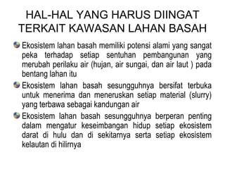 HAL-HAL YANG HARUS DIINGAT TERKAIT KAWASAN LAHAN BASAH Ekosistem lahan basah memiliki potensi alami yang sangat peka terhadap setiap sentuhan pembangunan yang merubah perilaku air (hujan, air sungai, dan air laut ) pada bentang lahan itu Ekosistem lahan basah sesungguhnya bersifat terbuka untuk menerima dan meneruskan setiap material (slurry) yang terbawa sebagai kandungan air  Ekosistem lahan basah sesungguhnya berperan penting dalam mengatur keseimbangan hidup setiap ekosistem darat di hulu dan di sekitarnya serta setiap ekosistem kelautan di hilirnya 