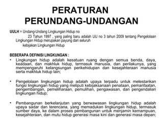PERATURAN  PERUNDANG-UNDANGAN UULH  = Undang-Undang Lingkungan Hidup no  23 Tahun 1997 , yang paling baru adalah UU no 3 tahun 2009 tentang Pengelolaan Lingkungan Hidup merupakan payung dari seluruh  kebijakan Lingkungan Hidup BEBERAPA DEFINISI LINGKUNGAN : Lingkungan hidup adalah kesatuan ruang dengan semua benda, daya, keadaan, dan makhluk hidup, termasuk manusia, dan perilakunya, yang mempengaruhi kelangsungan perikehidupan dan kesejahteraan manusia serta makhluk hidup lain; Pengelolaan lingkungan hidup adalah upaya terpadu untuk melestarikan fungsi lingkungan hidup yang meliputi kebijaksanaan penataan, pemanfaatan, pengembangan, pemeliharaan, pemulihan, pengawasan, dan pengendalian lingkungan hidup; Pembangunan berkelanjutan yang berwawasan lingkungan hidup adalah upaya sadar dan terencana, yang memadukan lingkungan hidup, termasuk sumber daya, ke dalam proses pembangunan untuk menjamin kemampuan, kesejahteraan, dan mutu hidup generasi masa kini dan generasi masa depan; 