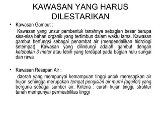 KAWASAN YANG HARUS DILESTARIKAN Kawasan Gambut : Kawasan yang unsur pembentuk tanahnya sebagian besar berupa sisa-sisa bahan organik yang tertimbun dalam waktu lama. Kawasan gambut berfungsi sebagai penambat air (mengendalikan hidrologi setempat). Kawasan yang dilindungi adalah gambut dengan  ketebalan 3 meter  atau lebih yang terdapat pada bagian hulu sungai dan rawa Kawasan Resapan Air : daerah yang mempunyai kemampuan tinggi untuk meresapkan air hujan sehingga merupakan  tempat pengisian air murni (aquifer)  yang berguna sebagai sumber air. Kriteria : curah hujan tinggi, struktur tanah mempunyai permeabilitas tinggi 