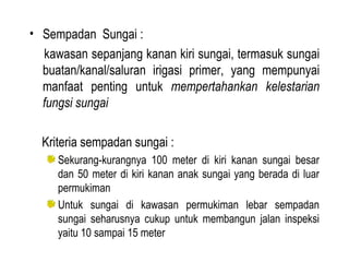 Sempadan  Sungai : kawasan sepanjang kanan kiri sungai, termasuk sungai buatan/kanal/saluran irigasi primer, yang mempunyai manfaat penting untuk  mempertahankan kelestarian fungsi sungai Kriteria sempadan sungai : Sekurang-kurangnya 100 meter di kiri kanan sungai besar dan 50 meter di kiri kanan anak sungai yang berada di luar permukiman Untuk sungai di kawasan permukiman lebar sempadan sungai seharusnya cukup untuk membangun jalan inspeksi yaitu 10 sampai 15 meter 