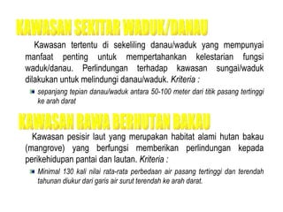 Kawasan tertentu di sekeliling danau/waduk yang mempunyai manfaat penting untuk mempertahankan kelestarian fungsi waduk/danau. Perlindungan terhadap kawasan sungai/waduk dilakukan untuk melindungi danau/waduk.  Kriteria : sepanjang tepian danau/waduk antara 50-100 meter dari titik pasang tertinggi ke arah darat  Kawasan pesisir laut yang merupakan habitat alami hutan bakau (mangrove) yang berfungsi memberikan perlindungan kepada perikehidupan pantai dan lautan.  Kriteria :  Minimal 130 kali nilai rata-rata perbedaan air pasang tertinggi dan terendah tahunan diukur dari garis air surut terendah ke arah darat. KAWASAN SEKITAR WADUK/DANAU KAWASAN RAWA BERHUTAN BAKAU 