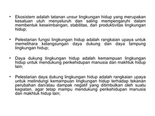 Ekosistem adalah tatanan unsur lingkungan hidup yang merupakan kesatuan utuh menyeluruh dan saling mempengaruhi dalam membentuk keseimbangan, stabilitas, dan produktivitas lingkungan hidup; Pelestarian fungsi lingkungan hidup adalah rangkaian upaya untuk memelihara kelangsungan daya dukung dan daya tampung lingkungan hidup; Daya dukung lingkungan hidup adalah kemampuan lingkungan hidup untuk mendukung perikehidupan manusia dan makhluk hidup lain; Pelestarian daya dukung lingkungan hidup adalah rangkaian upaya untuk melindungi kemampuan lingkungan hidup terhadap tekanan perubahan dan/atau dampak negatif yang ditimbulkan oleh suatu kegiatan, agar tetap mampu mendukung perikehidupan manusia dan makhluk hidup lain; 