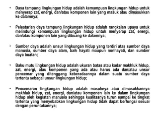 Daya tampung lingkungan hidup adalah kemampuan lingkungan hidup untuk menyerap zat, energi, dan/atau komponen lain yang masuk atau dimasukkan ke dalamnya; Pelestarian daya tampung lingkungan hidup adalah rangkaian upaya untuk melindungi kemampuan lingkungan hidup untuk menyerap zat, energi, dan/atau komponen lain yang dibuang ke dalamnya; Sumber daya adalah unsur lingkungan hidup yang terdiri atas sumber daya manusia, sumber daya alam, baik hayati maupun nonhayati, dan sumber daya buatan; Baku mutu lingkungan hidup adalah ukuran batas atau kadar makhluk hidup, zat, energi, atau komponen yang ada atau harus ada dan/atau unsur pencemar yang ditenggang keberadaannya dalam suatu sumber daya tertentu sebagai unsur lingkungan hidup; Pencemaran lingkungan hidup adalah masuknya atau dimasukkannya makhluk hidup, zat, energi, dan/atau komponen lain ke dalam lingkungan hidup oleh kegiatan manusia sehingga kualitasnya turun sampai ke tingkat tertentu yang menyebabkan lingkungan hidup tidak dapat berfungsi sesuai dengan peruntukannya; 