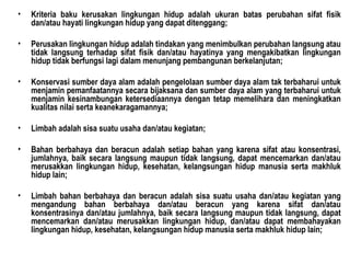 Kriteria baku kerusakan lingkungan hidup adalah ukuran batas perubahan sifat fisik dan/atau hayati lingkungan hidup yang dapat ditenggang; Perusakan lingkungan hidup adalah tindakan yang menimbulkan perubahan langsung atau tidak langsung terhadap sifat fisik dan/atau hayatinya yang mengakibatkan lingkungan hidup tidak berfungsi lagi dalam menunjang pembangunan berkelanjutan; Konservasi sumber daya alam adalah pengelolaan sumber daya alam tak terbaharui untuk menjamin pemanfaatannya secara bijaksana dan sumber daya alam yang terbaharui untuk menjamin kesinambungan ketersediaannya dengan tetap memelihara dan meningkatkan kualitas nilai serta keanekaragamannya; Limbah adalah sisa suatu usaha dan/atau kegiatan; Bahan berbahaya dan beracun adalah setiap bahan yang karena sifat atau konsentrasi, jumlahnya, baik secara langsung maupun tidak langsung, dapat mencemarkan dan/atau merusakkan lingkungan hidup, kesehatan, kelangsungan hidup manusia serta makhluk hidup lain; Limbah bahan berbahaya dan beracun adalah sisa suatu usaha dan/atau kegiatan yang mengandung bahan berbahaya dan/atau beracun yang karena sifat dan/atau konsentrasinya dan/atau jumlahnya, baik secara langsung maupun tidak langsung, dapat mencemarkan dan/atau merusakkan lingkungan hidup, dan/atau dapat membahayakan lingkungan hidup, kesehatan, kelangsungan  hidup manusia serta makhluk hidup lain; 