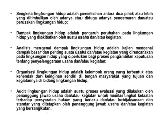 Sengketa lingkungan hidup adalah perselisihan antara dua pihak atau lebih yang ditimbulkan oleh adanya atau diduga adanya pencemaran dan/atau perusakan lingkungan hidup; Dampak lingkungan hidup adalah pengaruh perubahan pada lingkungan hidup yang diakibatkan oleh suatu usaha dan/atau kegiatan; Analisis mengenai dampak lingkungan hidup adalah kajian mengenai dampak besar dan penting suatu usaha dan/atau kegiatan yang direncanakan pada lingkungan hidup yang diperlukan bagi proses pengambilan keputusan tentang penyelenggaraan usaha dan/atau kegiatan; Organisasi lingkungan hidup adalah kelompok orang yang terbentuk atas kehendak dan keinginan sendiri di tengah masyarakat yang tujuan dan kegiatannya di bidang lingkungan hidup; Audit lingkungan hidup adalah suatu proses evaluasi yang dilakukan oleh penanggung jawab usaha dan/atau kegiatan untuk menilai tingkat ketaatan terhadap persyaratan hukum yang berlaku dan/atau kebijaksanaan dan standar yang ditetapkan oleh penanggung jawab usaha dan/atau kegiatan yang bersangkutan; 