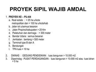 PROYEK SIPIL WAJIB AMDAL 1 .  PROYEK KE – PU-AN a.  Real estate  :  > 25 ha u/kota  metropolitan dan > 100 ha u/kota/kab  b.  Jalan tol u/semua besaran c.  Jalan Propinsi/kabupaten > 25 Km d.  Pelabuhan dan dermaga  : > 300 meter e.  Bandar Udara : semua besaran f.  Jembatan : bentang > 500 meter g.  Terminal type B dan A h.  Bendungan  I.  TPA luas > 10 ha 2.  DIKNAS  :  GEDUNG PENDIDIKAN :  luas bangunan > 10.000 m2 3.  Diperindag : PUSAT PERDAGANGAN :  luas bangunan > 10.000 m2 atau  luas lahan > 5 ha 