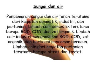 Sungai dan air
Pencemaran sungai dan air tanah terutama
dari kegiatan domestik, industri, dan
pertanian. Limbah cair domestik terutama
berupa BOD, COD, dan zat organik. Limbah
cair industri menghasilkan BOD, COD, zat
organik, dan berbagai pencemar beracun.
Limbah cair dari kegiatan pertanian
terutama berupa nitrat dan fosfat.
 