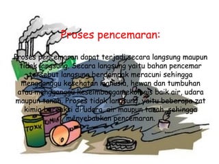 Proses pencemaran:
Proses pencemaran dapat terjadi secara langsung maupun
tidak langsung. Secara langsung yaitu bahan pencemar
tersebut langsung berdampak meracuni sehingga
mengganggu kesehatan manusia, hewan dan tumbuhan
atau mengganggu keseimbangan ekologis baik air, udara
maupun tanah. Proses tidak langsung, yaitu beberapa zat
kimia bereaksi di udara, air maupun tanah, sehingga
menyebabkan pencemaran.
 