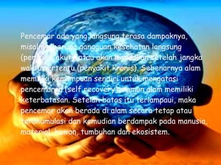 Pencemar ada yang langsung terasa dampaknya,
misalnya berupa gangguan kesehatan langsung
(penyakit akut), atau akan dirasakan setelah jangka
waktu tertentu (penyakit kronis). Sebenarnya alam
memiliki kemampuan sendiri untuk mengatasi
pencemaran (self recovery), namun alam memiliki
keterbatasan. Setelah batas itu terlampaui, maka
pencemar akan berada di alam secara tetap atau
terakumulasi dan kemudian berdampak pada manusia,
material, hewan, tumbuhan dan ekosistem.
 